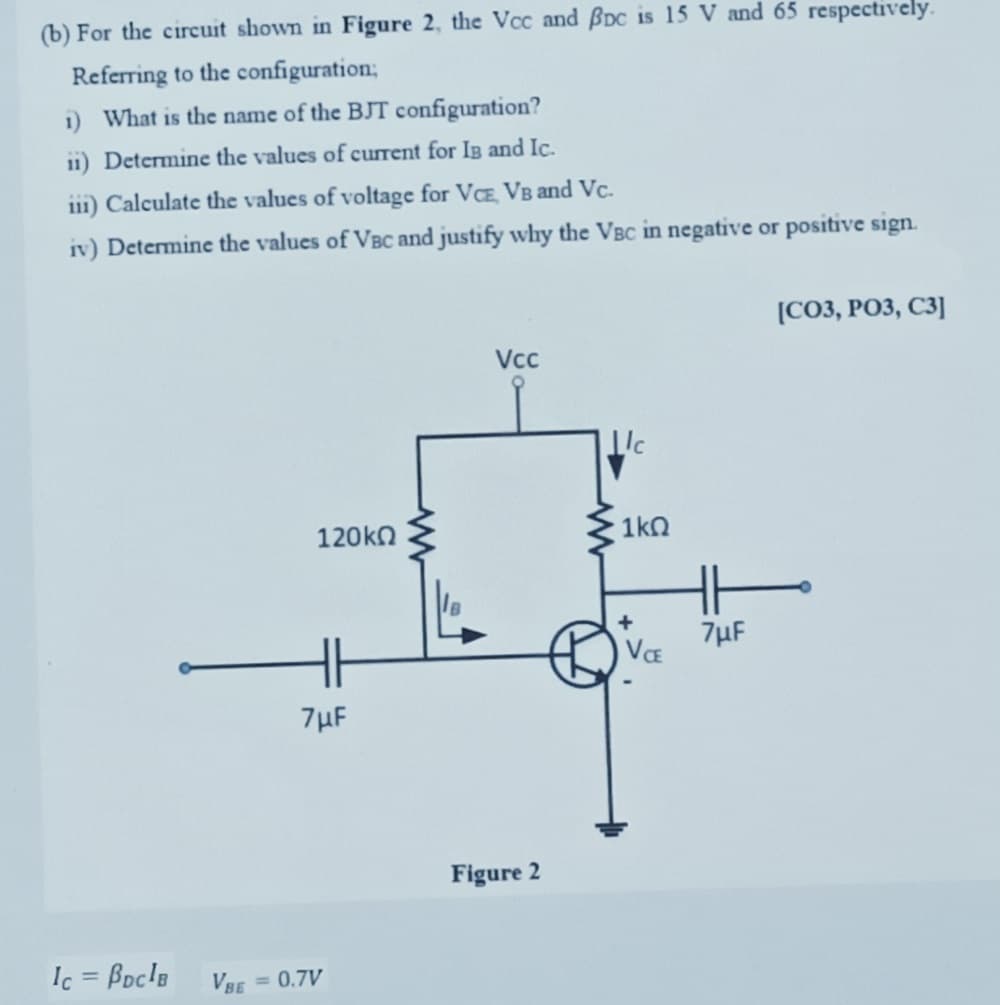 (b) For the circuit shown in Figure 2, the Vcc and Bpc is 15 V and 65 respectively.
Referring to the configuration;
1) What is the name of the BJT configuration?
ii) Determine the values of current for IB and Ic.
iii) Calculate the values of voltage for VCE, VB and Vc.
iv) Determine the values of VBC and justify why the VBC in negative or positive sign.
Ic = BDCIB
120kΩ
7μF
VBE
= 0.7V
Vcc
Figure 2
c
1kQ
VCE
7µF
[CO3, PO3, C3]