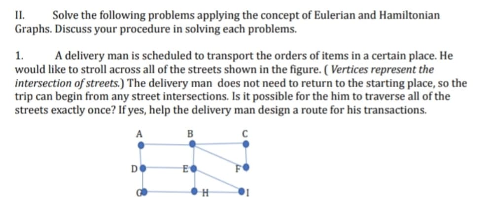 II. Solve the following problems applying the concept of Eulerian and Hamiltonian
Graphs. Discuss your procedure in solving each problems.
1. A delivery man is scheduled to transport the orders of items in a certain place. He
would like to stroll across all of the streets shown in the figure. (Vertices represent the
intersection of streets.) The delivery man does not need to return to the starting place, so the
trip can begin from any street intersections. Is it possible for the him to traverse all of the
streets exactly once? If yes, help the delivery man design a route for his transactions.
A
B
C
DO
GO
E
●H