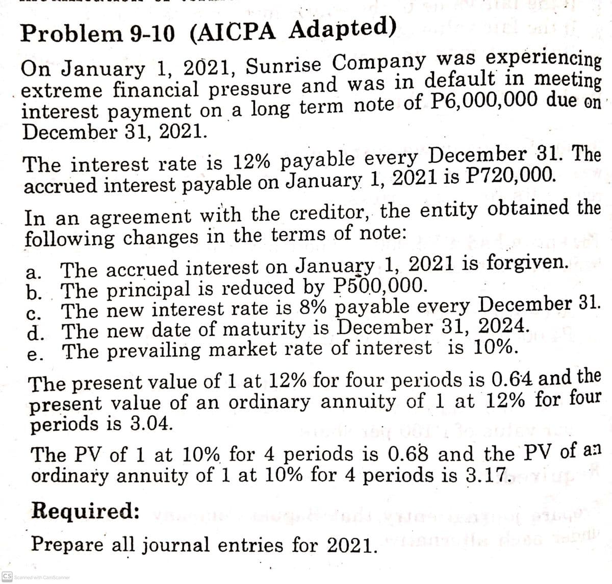 Problem 9-10 (AICPA Adapted)
On January 1, 2021, Sunrise Company was experiencing
extreme financial pressure and was in default in meeting
interest payment on a long term note of P6,000,000 due on
December 31, 2021.
The interest rate is 12% payable every December 31. The
accrued interest payable on January 1, 2021 is P720,000.
In an agreement with the creditor, the entity obtained the
following changes in the terms of note:
a. The accrued interest on January 1, 2021 is forgiven.
b. The principal is reduced by P500,000.
c.
d.
The new interest rate is 8% payable every December 31.
The new date of maturity is December 31, 2024.
The prevailing market rate of interest is 10%.
e.
The present value of 1 at 12% for four periods is 0.64 and the
present value of an ordinary annuity of 1 at 12% for four
periods is 3.04.
The PV of 1 at 10% for 4 periods is 0.68 and the PV of an
ordinary annuity of 1 at 10% for 4 periods is 3.17.
Required:
Prepare all journal entries for 2021.
CS Scanned with CamScanner
luba