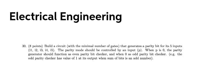 Electrical Engineering
30. (8 points) Build a circuit (with the minimal number of gates) that generates a parity bit for its 5 inputs
(i1, i2, i3, i4, 15). The parity mode should be controlled by an input (p). When p is 0, the parity
generator should function as even parity bit checker, and when 0 as odd parity bit checker. (e.g. the
odd parity checker has value of 1 at its output when sum of bits is an add number).
