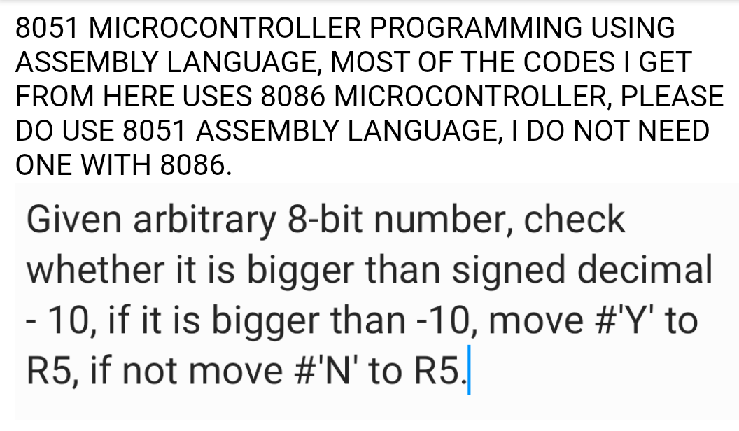 8051 MICROCONTROLLER PROGRAMMING USING
ASSEMBLY LANGUAGE, MOST OF THE CODES I GET
FROM HERE USES 8086 MICROCONTROLLER, PLEASE
DO USE 8051 ASSEMBLY LANGUAGE, I DO NOT NEED
ONE WITH 8086.
Given arbitrary 8-bit number, check
whether it is bigger than signed decimal
- 10, if it is bigger than -10, move #'Y' to
R5, if not move #'N' to R5.
