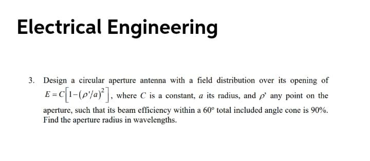 Electrical Engineering
3. Design a circular aperture antenna with a field distribution over its opening of
E = C1-(p'/a)* |, where C is a constant, a its radius, and p' any point on the
aperture, such that its beam efficiency within a 60° total included angle cone is 90%.
Find the aperture radius in wavelengths.
