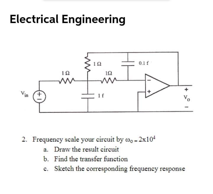 Electrical Engineering
12
0.1 f
1Ω
1Ω
Vin
1f
Vo
2. Frequency scale your circuit by wo = 2x104
a. Draw the result circuit
b. Find the transfer function
c. Sketch the corresponding frequency response
