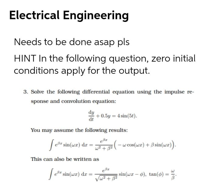 Electrical Engineering
Needs to be done asap pls
HINT In the following question, zero initial
conditions apply for the output.
3. Solve the following differential equation using the impulse re-
sponse and convolution equation:
dy
+ 0.5y = 4 sin(5t).
dt
You may assume the following results:
| eB= sin(wr) dr =
w? + 32 (-
w cos(wr) + B sin(wr)).
This can also be written as
|3z sin(wr) dr =
sin(wr – o), tan() = =.
Vw2 + 32
