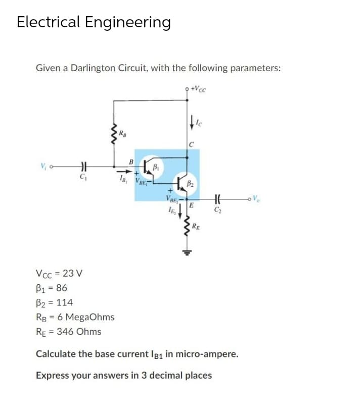Electrical Engineering
Given a Darlington Circuit, with the following parameters:
+Vcc
Ic
Rg
B
V, o-
I, VRE
B2
VBE,
RE
Vcc = 23 V
B1 = 86
B2 = 114
%3D
RB = 6 MegaOhms
RE = 346 Ohms
Calculate the base current I81 in micro-ampere.
Express your answers in 3 decimal places
