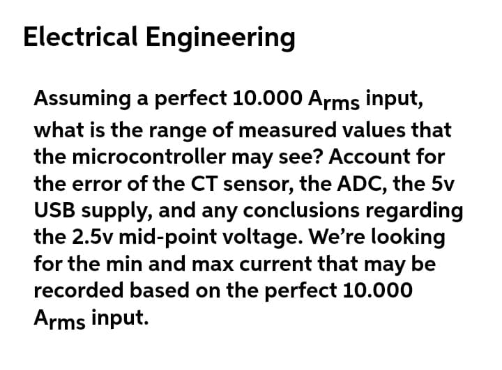 Electrical Engineering
Assuming a perfect 10.000 Arms input,
what is the range of measured values that
the microcontroller may see? Account for
the error of the CT sensor, the ADC, the 5v
USB supply, and any conclusions regarding
the 2.5v mid-point voltage. We're looking
for the min and max current that may be
recorded based on the perfect 10.000
Arms input.
