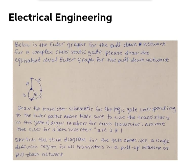 Electrical Engineering
Below is the Euler graphs for the pull-daun network
for a complex CMOS staticgate.please draw the
equivalent dval Euler graph for the pull -down network
Draw the transistor schematic for the logic gate corresponding
to the Euler paths above. Make sure to size the transistors
in the gate saraw numbers for each transistor;assume
the sizes fr a base inverter" are 2$1
Sketch the stick diagram for the gate abore.Use a single
diffusion region for all transistors in a pull-up netuwork or
Pul -lown network
