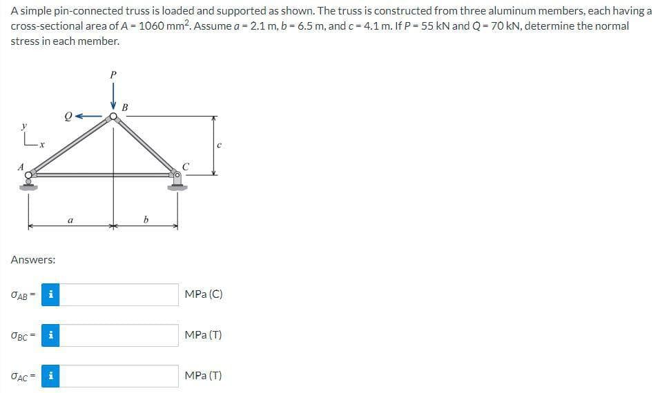 A simple pin-connected truss is loaded and supported as shown. The truss is constructed from three aluminum members, each having a
cross-sectional area of A = 1060 mm². Assume a = 2.1 m, b = 6.5 m, and c = 4.1 m. If P = 55 kN and Q = 70 kN, determine the normal
stress in each member.
L
Answers:
OAB =
OBC
JAC
i
IM
PH
Q.
a
P
b
C
MPa (C)
MPa (T)
MPa (T)