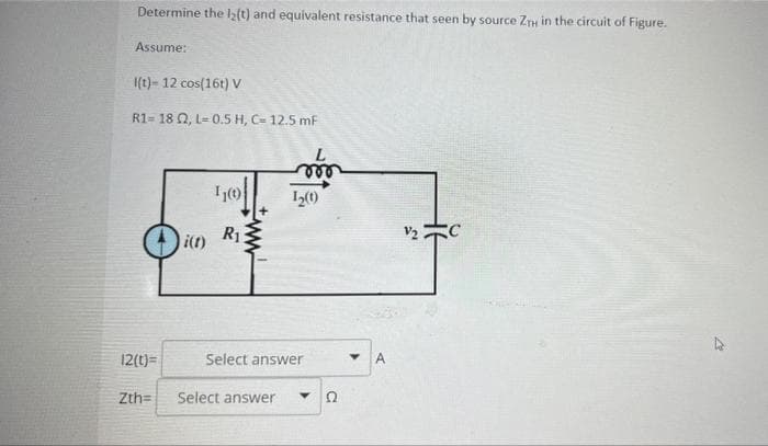 Determine the l2(t) and equivalent resistance that seen by source ZTH in the circuit of Figure.
Assume:
I(t)- 12 cos(16t) V
R1-18 2, L= 0.5 H, C- 12.5 mF
L
m
12(t)=
Zth=
i(t)
1₁(0)
R₁
1₂(1)
Select answer
Select answer
Y
A
V₂