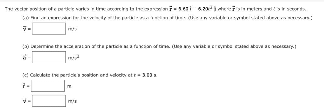 The vector position of a particle varies in time according to the expression = 6.60 î6.20t2 ĵ where is in meters and t is in seconds.
(a) Find an expression for the velocity of the particle as a function of time. (Use any variable or symbol stated above as necessary.)
m/s
(b) Determine the acceleration of the particle as a function of time. (Use any variable or symbol stated above as necessary.)
a =
m/s²
(c) Calculate the particle's position and velocity at t = 3.00 s.
ŕ=
V=
m
m/s