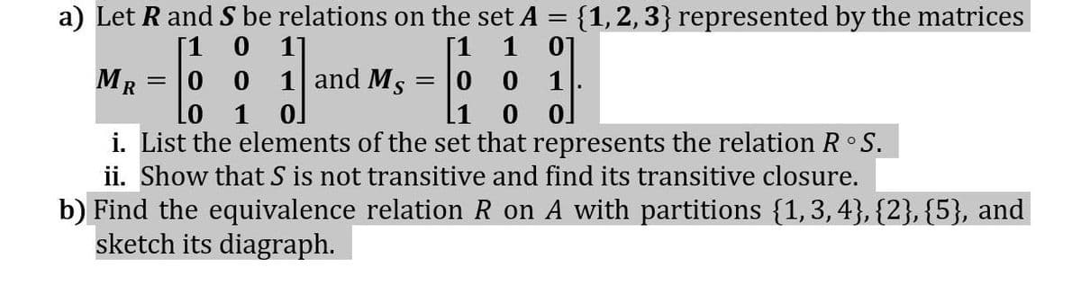 a) Let R and S be relations on the set A = {1, 2, 3} represented by the matrices
[1 0 11
[1 1 01
MR
00
0 0 1.
LO
0]
0 0
i. List the elements of the set that represents the relation R °S.
ii. Show that S is not transitive and find its transitive closure.
1 and Ms
b) Find the equivalence relation R on A with partitions {1,3,4}, {2}, {5}, and
sketch its diagraph.
