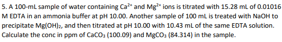 5. A 100-ml sample of water containing Ca²* and Mg2* ions is titrated with 15.28 mL of 0.01016
M EDTA in an ammonia buffer at pH 10.00. Another sample of 100 mL is treated with NaOH to
precipitate Mg(OH)2, and then titrated at pH 10.00 with 10.43 ml of the same EDTA solution.
Calculate the conc in ppm of CaCO: (100.09) and MgCO3 (84.314) in the sample.
