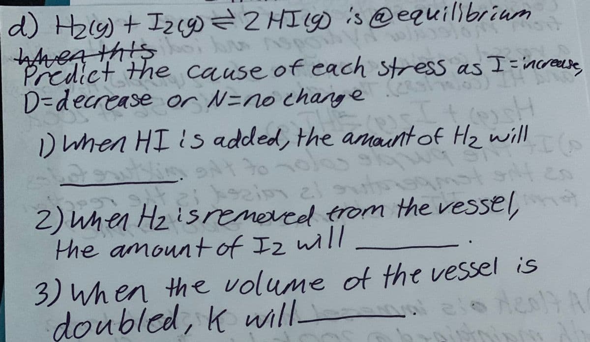 b AS
d) H₂(g) + 1₂ (g) = 2 HI(g) is @equilibrium
WAven this
spo
Predict the cause of each stress as I = increase,
D-decrease or N=no change
1) when HI is added, the
43
29
ont to
It sh
H₂
qu
zizim 21 streams
2) when H₂ is removed from the vessel,
the amount of Iz will
590
es
10)
3) When the volume of the vessel is
doubled, K will
ele Aeo17 A