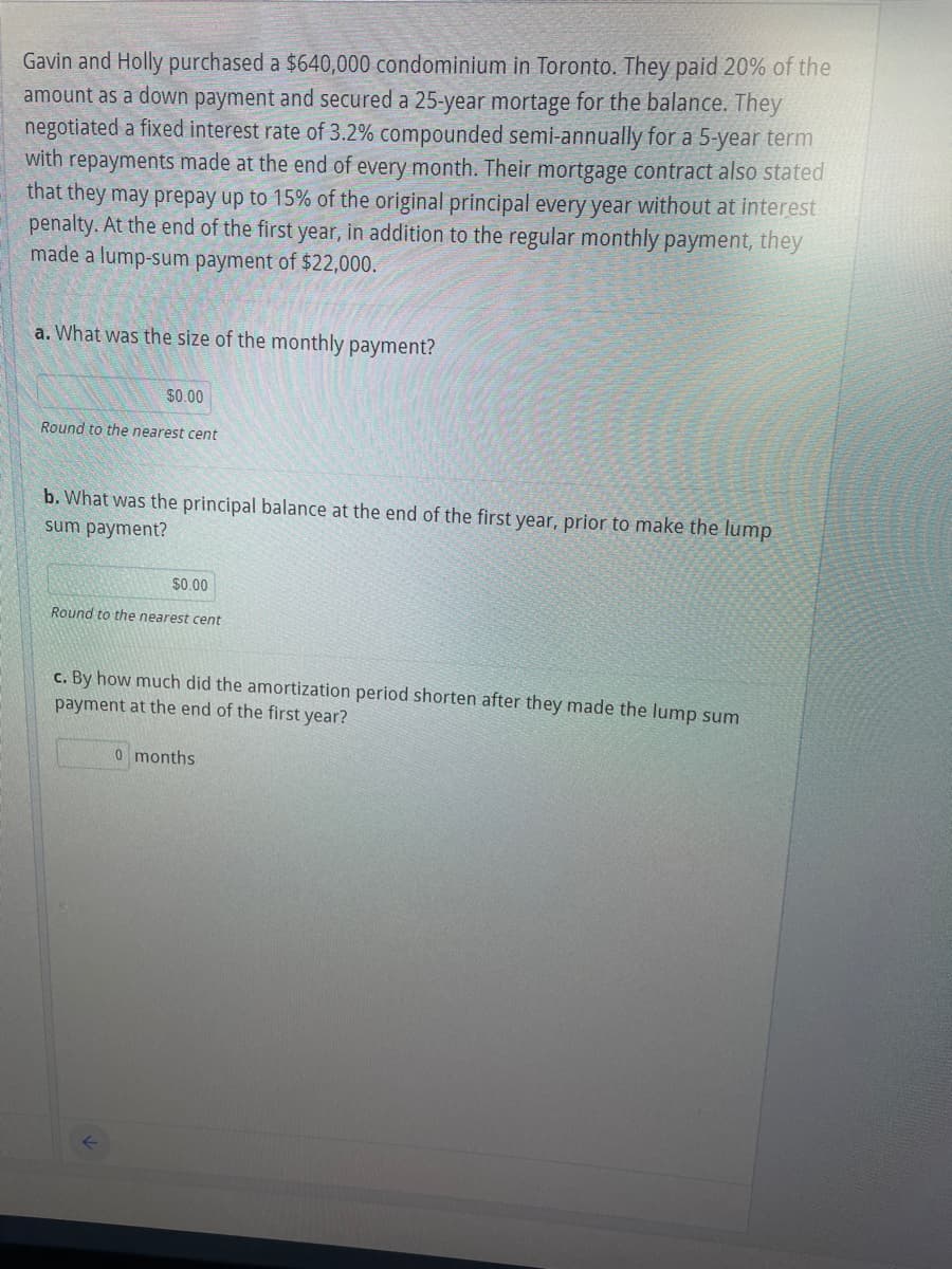 Gavin and Holly purchased a $640,000 condominium in Toronto. They paid 20% of the
amount as a down payment and secured a 25-year mortage for the balance. They
negotiated a fixed interest rate of 3.2% compounded semi-annually for a 5-year term
with repayments made at the end of every month. Their mortgage contract also stated
that they may prepay up to 15% of the original principal every year without at interest
penalty. At the end of the first year, in addition to the regular monthly payment, they
made a lump-sum payment of $22,000.
a. What was the size of the monthly payment?
$0.00
Round to the nearest cent
b. What was the principal balance at the end of the first year, prior to make the lump
sum payment?
$0.00
Round to the nearest cent
c. By how much did the amortization period shorten after they made the lump sum
payment at the end of the first year?
0 months
