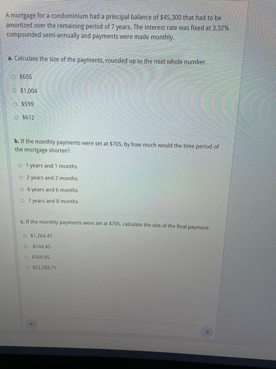 A mortgage for a condominium had a principal balance of $45,300 that had to be
amortized over the remaining period of 7 years. The interest rate was fixed at 3.32%
compounded semi-annually and payments were made monthly.
a. Calculate the size of the payments, rounded up to the next whole number.
O $605
O $1,004
O $599
O $612
b. If the monthly payments were set at $705, by how much would the time period of
the mortgage shorten?
O 1 years and 1 months
O 2 years and 2 months
O 6 years and 6 months
O 7 years and 8 months
c. If the monthly payments were set at $705, calculate the size of the final payment.
O $1,264.41
O $144.45
O $560.95
O $52,283.71