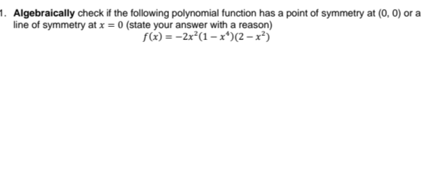 1. Algebraically check if the following polynomial function has a point of symmetry at (0, 0) or a
line of symmetry at x = 0 (state your answer with a reason)
f(x)=2x²(1-x¹)(2-x²)