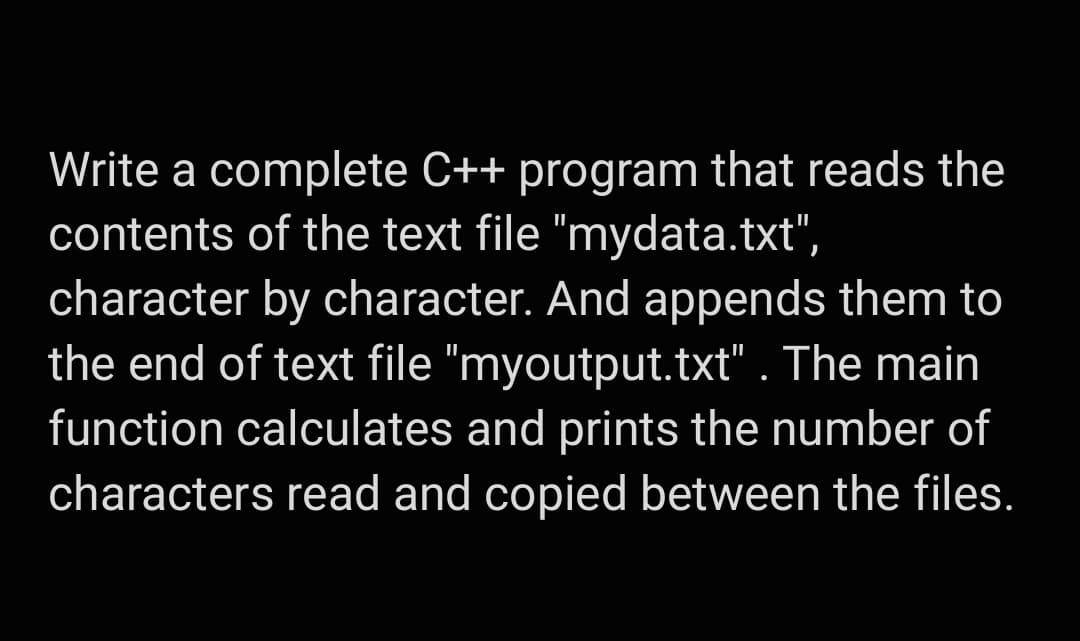Write a complete C++ program that reads the
contents of the text file "mydata.txt",
character by character. And appends them to
the end of text file "myoutput.txt" . The main
function calculates and prints the number of
characters read and copied between the files.
