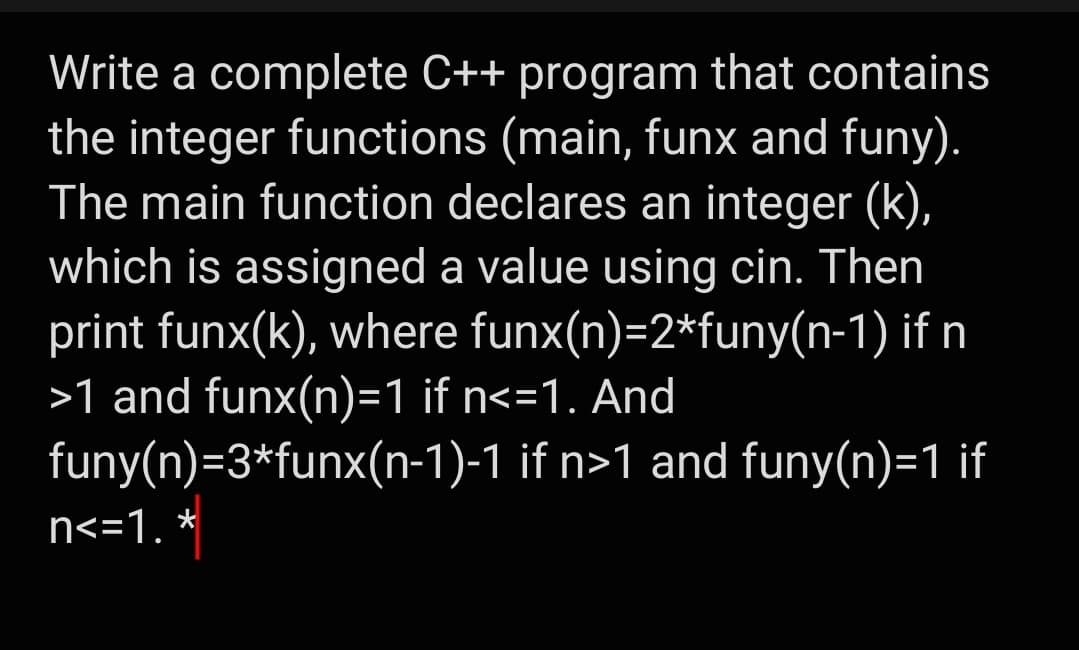 Write a complete C++ program that contains
the integer functions (main, funx and funy).
The main function declares an integer (k),
which is assigned a value using cin. Then
print funx(k), where funx(n)=2*funy(n-1) if n
>1 and funx(n)=1 if n<=1. And
funy(n)=3*funx(n-1)-1 if n>1 and funy(n)=1 if
n<=1. *
