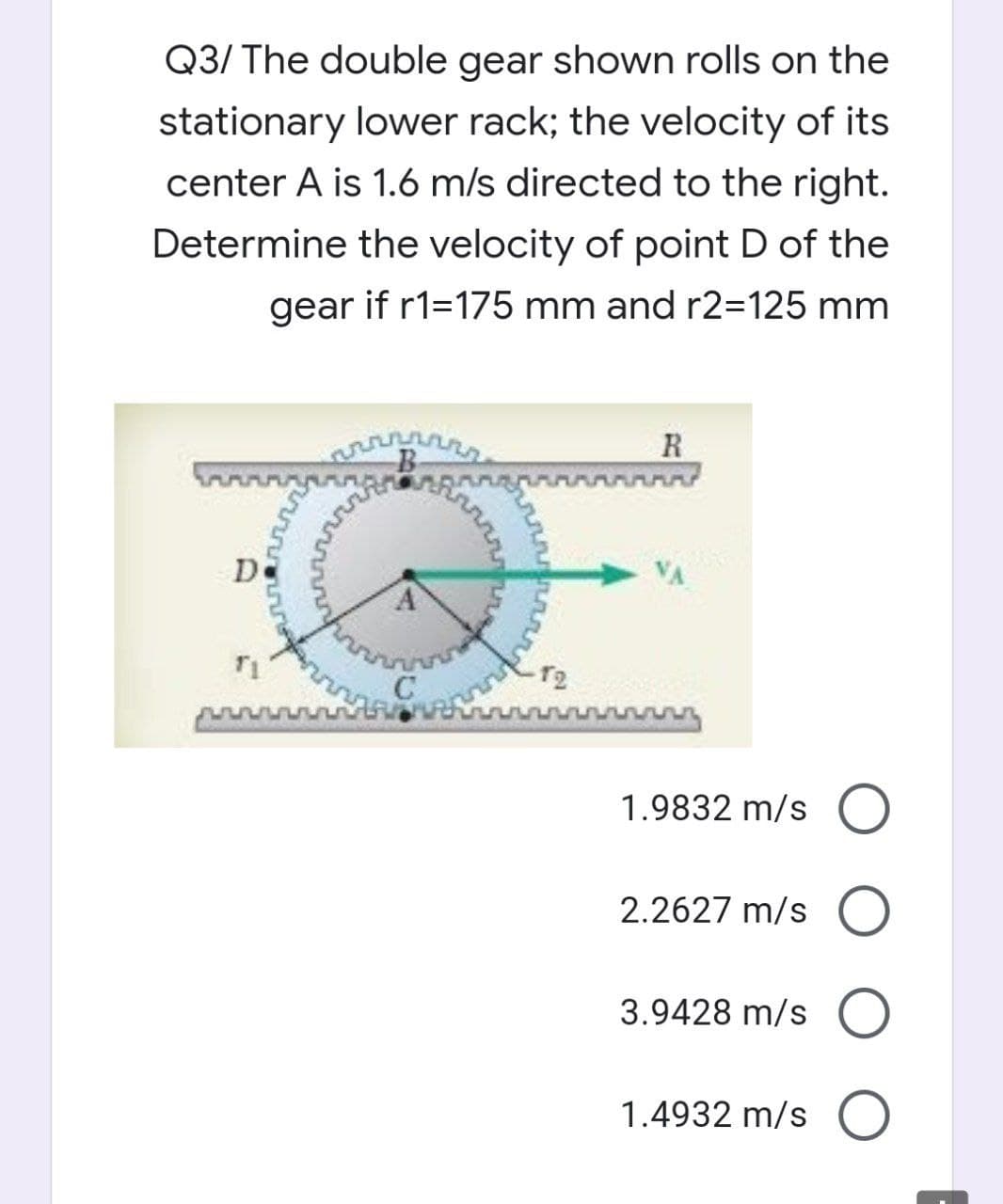 Q3/ The double gear shown rolls on the
stationary lower rack; the velocity of its
center A is 1.6 m/s directed to the right.
Determine the velocity of point D of the
gear if r1=175 mm and r2=125 mm
B
R
De
T2
1.9832 m/s O
2.2627 m/s
3.9428 m/s
1.4932 m/s O
