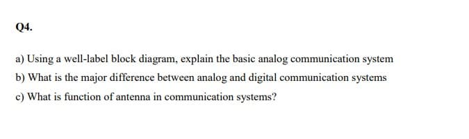 Q4.
a) Using a well-label block diagram, explain the basic analog communication system
b) What is the major difference between analog and digital communication systems
c) What is function of antenna in communication systems?
