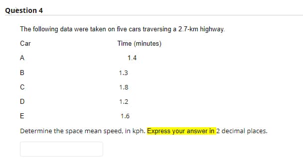 Question 4
The following data were taken on five cars traversing a 2.7-km highway.
Car
Time (minutes)
A
1.4
В
1.3
1.8
1.2
E
1.6
Determine the space mean speed, in kph. Express your answer in 2 decimal places.

