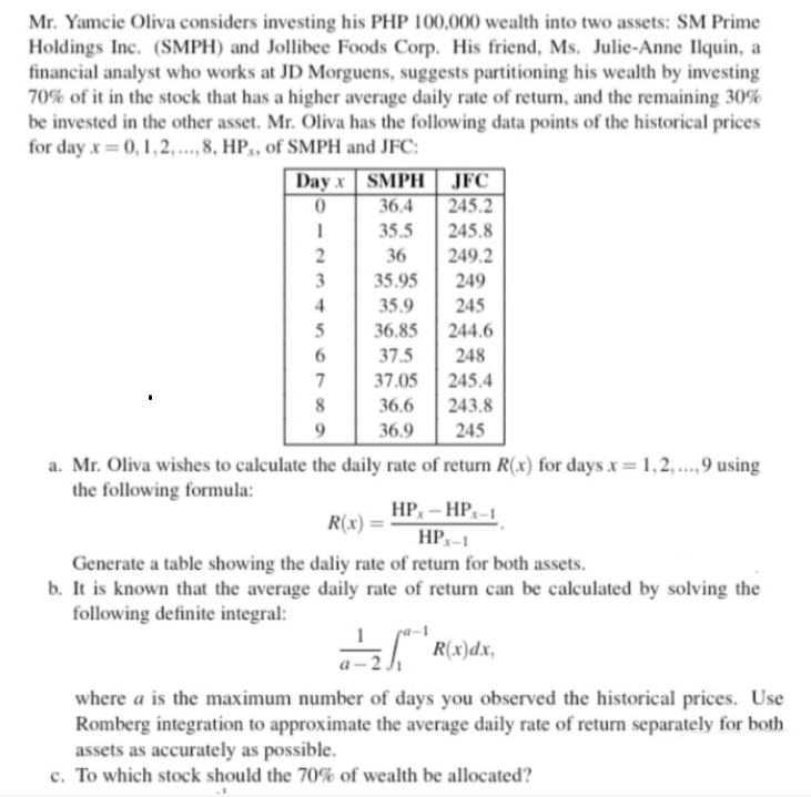 Mr. Yamcie Oliva considers investing his PHP 100,000 wealth into two assets: SM Prime
Holdings Inc. (SMPH) and Jollibee Foods Corp. His friend, Ms. Julie-Anne Ilquin, a
financial analyst who works at JD Morguens, suggests partitioning his wealth by investing
70% of it in the stock that has a higher average daily rate of return, and the remaining 30%
be invested in the other asset. Mr. Oliva has the following data points of the historical prices
for day x= 0, 1,2, ..., 8, HP,, of SMPH and JFC:
SMPH| JFC
36.4
245.2
Day x
35.5
245.8
36
249.2
35.95
249
4
35.9
245
36.85
244.6
37.5
248
37.05
245.4
36.6
243.8
9.
36.9
245
a. Mr. Oliva wishes to calculate the daily rate of return R(x) for days x = 1,2, ..,9 using
the following formula:
HP, – HP,-1
R(x) :
HPx-1
Generate a table showing the daliy rate of return for both assets.
b. It is known that the average daily rate of return can be calculated by solving the
following definite integral:
R(x)dx,
where a is the maximum number of days you observed the historical prices. Use
Romberg integration to approximate the average daily rate of return separately for both
assets as accurately as possible.
c. To which stock should the 70% of wealth be allocated?
