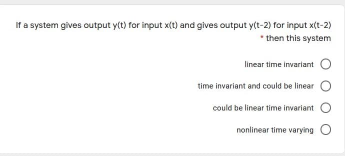 If a system gives output y(t) for input x(t) and gives output y(t-2) for input x(t-2)
* then this system
linear time invariant O
time invariant and could be linear O
could be linear time invariant O
nonlinear time varying O
