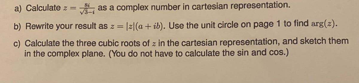 8i
√3-i
as a complex number in cartesian representation.
b) Rewrite your result as z = |z|(a + ib). Use the unit circle on page 1 to find arg(z).
c) Calculate the three cubic roots of z in the cartesian representation, and sketch them
in the complex plane. (You do not have to calculate the sin and cos.)
a) Calculate z =