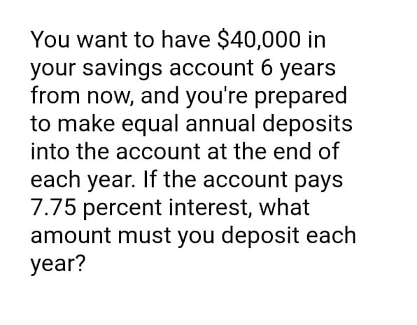 You want to have $40,000 in
your savings account 6 years
from now, and you're prepared
to make equal annual deposits
into the account at the end of
each year. If the account pays
7.75 percent interest, what
amount must you deposit each
year?