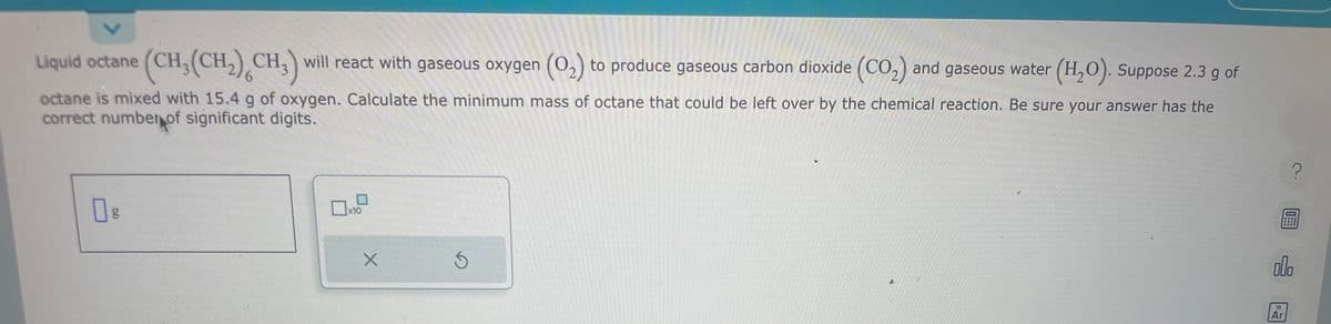 Liquid octane (CH₂(CH₂) CH3) will react with gaseous oxygen (O₂) to produce gaseous carbon dioxide (CO₂) and gaseous water (H₂O). Suppose 2.3 g of
octane is mixed with 15.4 g of oxygen. Calculate the minimum mass of octane that could be left over by the chemical reaction. Be sure your answer has the
correct number of significant digits.
6.0
g
x10
X
Ś
00.
18
Ar