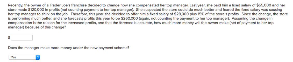 Recently, the owner of a Trader Joe's franchise decided to change how she compensated her top manager. Last year, she paid him a fixed salary of $55,000 and her
store made $120,000 in profits (not counting payment to her top manager). She suspected the store could do much better and feared the fixed salary was causing
her top manager to shirk on the job. Therefore, this year she decided to offer him a fixed salary of $28,000 plus 15% of the store's profits. Since the change, the store
is performing much better, and she forecasts profits this year to be $260,000 (again, not counting the payment to her top manager). Assuming the change in
compensation is the reason for the increased profits, and that the forecast is accurate, how much more money will the owner make (net of payment to her top
manager) because of this change?
$
Does the manager make more money under the new payment scheme?
Yes