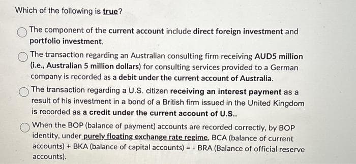 Which of the following is true?
The component of the current account include direct foreign investment and
portfolio investment.
The transaction regarding an Australian consulting firm receiving AUD5 million
(i.e., Australian 5 million dollars) for consulting services provided to a German
company is recorded as a debit under the current account of Australia.
The transaction regarding a U.S. citizen receiving an interest payment as a
result of his investment in a bond of a British firm issued in the United Kingdom
is recorded as a credit under the current account of U.S..
When the BOP (balance of payment) accounts are recorded correctly, by BOP
identity, under purely floating exchange rate regime, BCA (balance of current
accounts) + BKA (balance of capital accounts) = - BRA (Balance of official reserve
accounts).