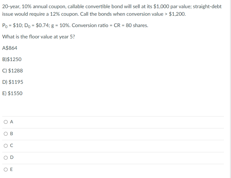 20-year, 10% annual coupon, callable convertible bond will sell at its $1,000 par value; straight-debt
issue would require a 12% coupon. Call the bonds when conversion value > $1,200.
Po = $10; Do = $0.74; g = 10%. Conversion ratio = CR = 80 shares.
What is the floor value at year 5?
A$864
B)$1250
C) $1288
D) $1195
E) $1550
O A
OB
O C
ΟΕ