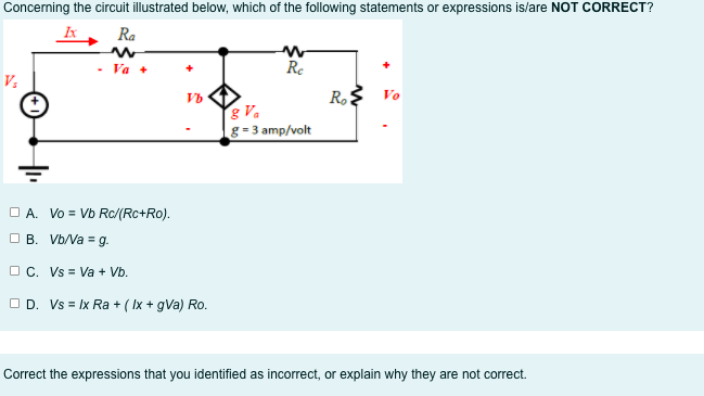 Concerning the circuit illustrated below, which of the following statements or expressions is/are NOT CORRECT?
Ra
Va +
Re
V;
R$ Vo
Vb
& Va
g = 3 amp/volt
O A. Vo = Vb Rc/(Rc+Ro).
O B. Vb/Va = g.
O C. Vs = Va + Vb.
O D. Vs = Ix Ra + ( Ix + gVa) Ro.
Correct the expressions that you identified as incorrect, or explain why they are not correct.
