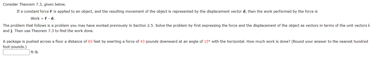 Consider Theorem 7.3, given below.
If a constant force F is applied to an object, and the resulting movement of the object is represented by the displacement vector d, then the work performed by the force is
Work = F. d.
The problem that follows is a problem you may have worked previously in Section 2.5. Solve the problem by first expressing the force and the displacement of the object as vectors in terms of the unit vectors i
and j. Then use Theorem 7.3 to find the work done.
A package is pushed across a floor a distance of 65 feet by exerting a force of 43 pounds downward at an angle of 15° with the horizontal. How much work is done? (Round your answer to the nearest hundred
foot-pounds.)
ft-lb
