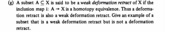 (g) A subset ACX is said to be a weak deformation retract of X if the
inclusion map i: A X is a homotopy equivalence. Thus a deforma-
tion retract is also a weak deformation retract. Give an example of a
subset that is a weak deformation retract but is not a deformation
retract.

