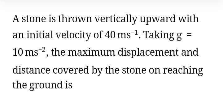 A stone is thrown vertically upward with
an initial velocity of 40 ms 1. Taking g =
10 ms-2, the maximum displacement and
distance covered by the stone on reaching
the ground is
