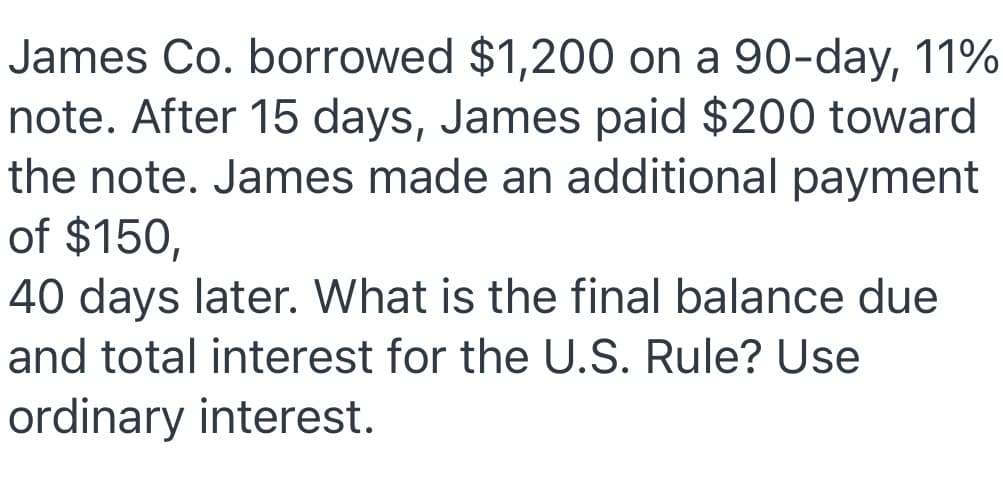 James Co. borrowed $1,200 on a 90-day, 11%
note. After 15 days, James paid $200 toward
the note. James made an additional payment
of $150,
40 days later. What is the final balance due
and total interest for the U.S. Rule? Use
ordinary interest.