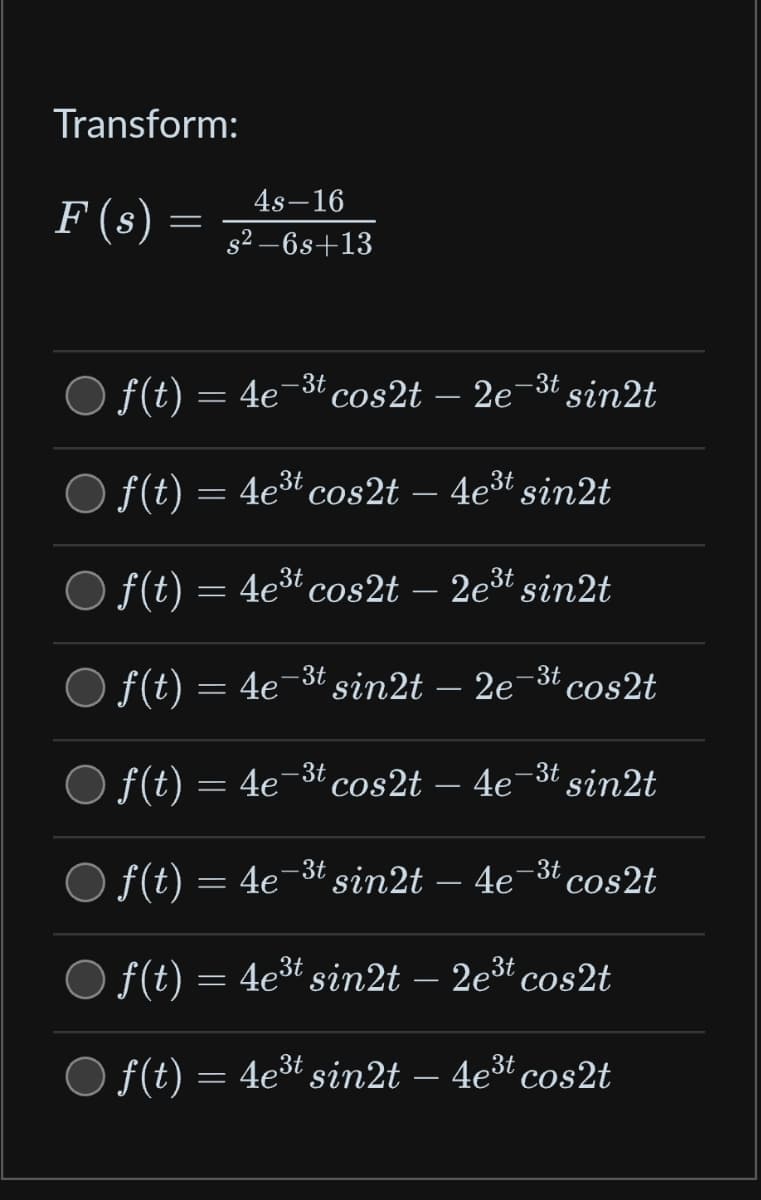 Transform:
F (s) =
4s-16
s²-6s+13
= 4e
○ f(t) = 4e¯³t cos2t – 2e¯
f(t) = 4e³t cos2t
f(t) = 4e³t cos2t
f(t) =
-3t cos2t
f(t) = 4e¯ -3t cos2t – 4e-³t sin2t
f(t) = 4e¯³t sin2t – 4e¯³t cos2t
○ f(t) = 4e³t sin2t – 2e³t cos2t
○ f(t) = 4e³t sin2t – 4e³t cos2t
‚-3t sin2t
-3t
4e³t sin2t
2e³t sin2t
sin2t – 2e