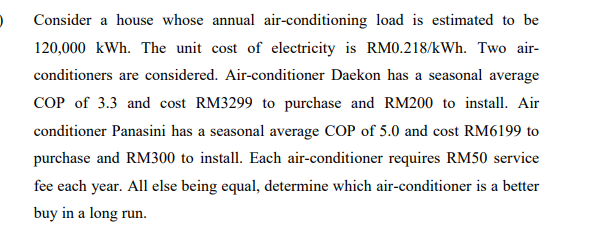 Consider a house whose annual air-conditioning load is estimated to be
120,000 kWh. The unit cost of electricity is RM.218/kWh. Two air-
conditioners are considered. Air-conditioner Daekon has a seasonal average
COP of 3.3 and cost RM3299 to purchase and RM200 to install. Air
conditioner Panasini has a seasonal average COP of 5.0 and cost RM6199 to
purchase and RM300 to install. Each air-conditioner requires RM50 service
fee each year. All else being equal, determine which air-conditioner is a better
buy in a long run.
