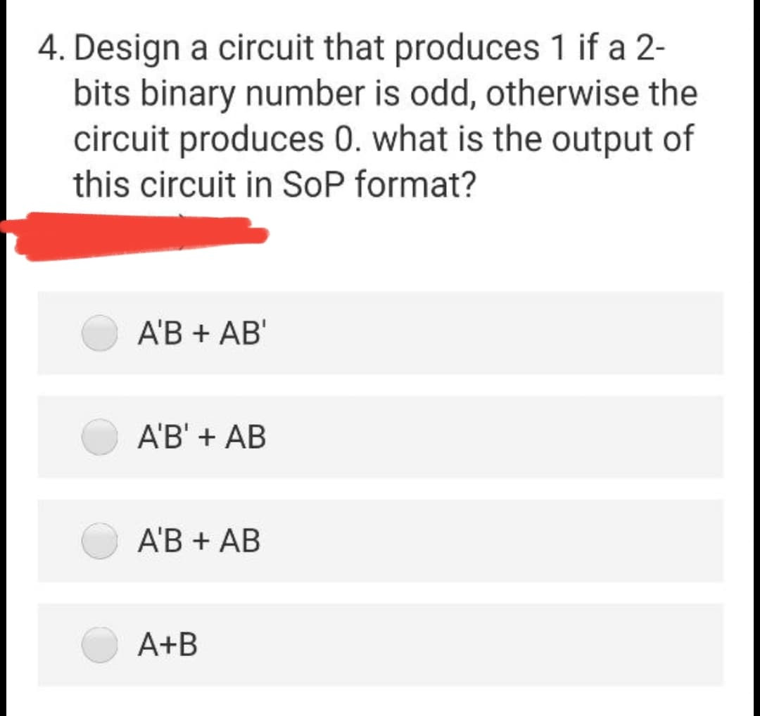 4. Design a circuit that produces 1 if a 2-
bits binary number is odd, otherwise the
circuit produces 0. what is the output of
this circuit in SoP format?
A'B + AB'
A'B' + AB
A'B + AB
A+B
