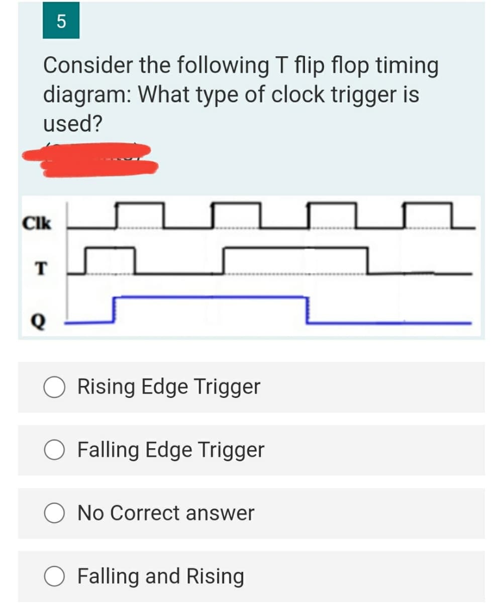Consider the following T flip flop timing
diagram: What type of clock trigger is
used?
Clk
T
Rising Edge Trigger
O Falling Edge Trigger
O No Correct answer
O Falling and Rising
LO
