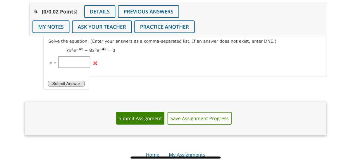 6. [0/0.02 Points] DETAILS
MY NOTES
X =
ASK YOUR TEACHER
PREVIOUS ANSWERS
Solve the equation. (Enter your answers as a comma-separated list. If an answer does not exist, enter DNE.)
7x²e-4x8x³e-4x = 0
Submit Answer
X
PRACTICE ANOTHER
Submit Assignment Save Assignment Progress
Home
My Assignments