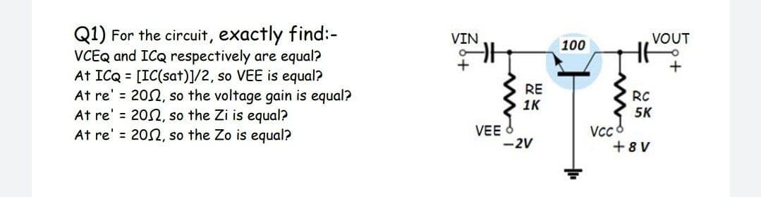 Q1) For the circuit, exactly find:-
VCEQ and ICQ respectively are equal?
At ICQ = [IC(sat)]/2, so VEE is equal?
At re' = 202, so the voltage gain is equal?
At re' = 202, so the Zi is equal?
At re' = 202, so the Zo is equal?
VIN
VOUT
100
+
RE
1K
RC
5K
VEE
-2V
VCc 8
+8 V
