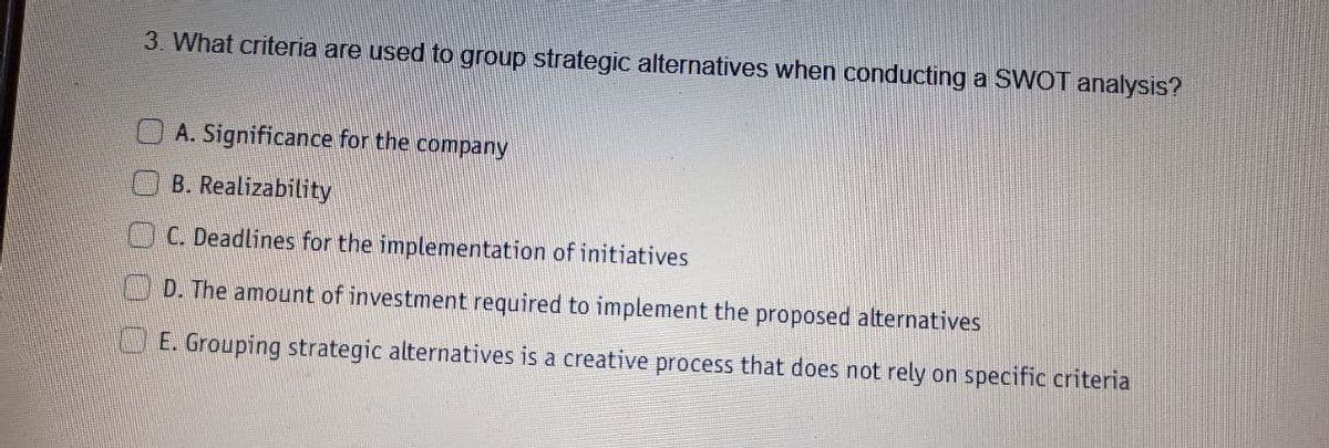 3. What criteria are used to group strategic alternatives when conducting a SWOT analysis?
A. Significance for the company
B. Realizability
C. Deadlines for the implementation of initiatives
D. The amount of investment required to implement the proposed alternatives
E. Grouping strategic alternatives is a creative process that does not rely on specific criteria
