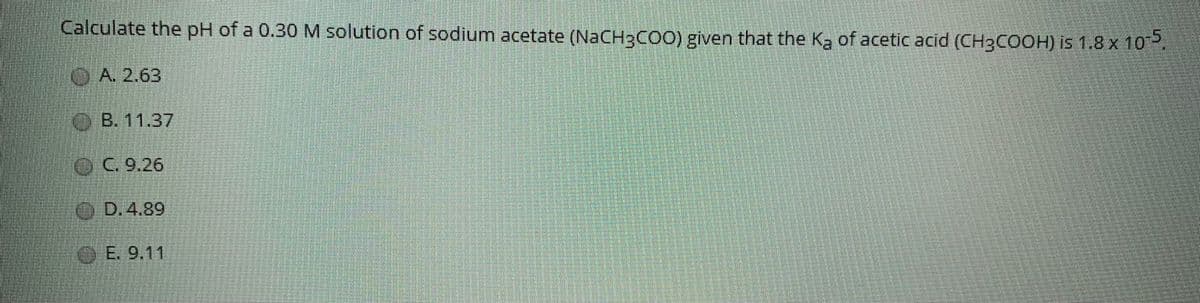 Calculate the pH of a 0.30 M solution of sodium acetate (NACH3COO) given that the Ka of acetic acid (CH3COOH) is 1.8 x 10.
OA 2.63
OB. 11.37
OC.9.26
O D.4.89
OE.9.11
