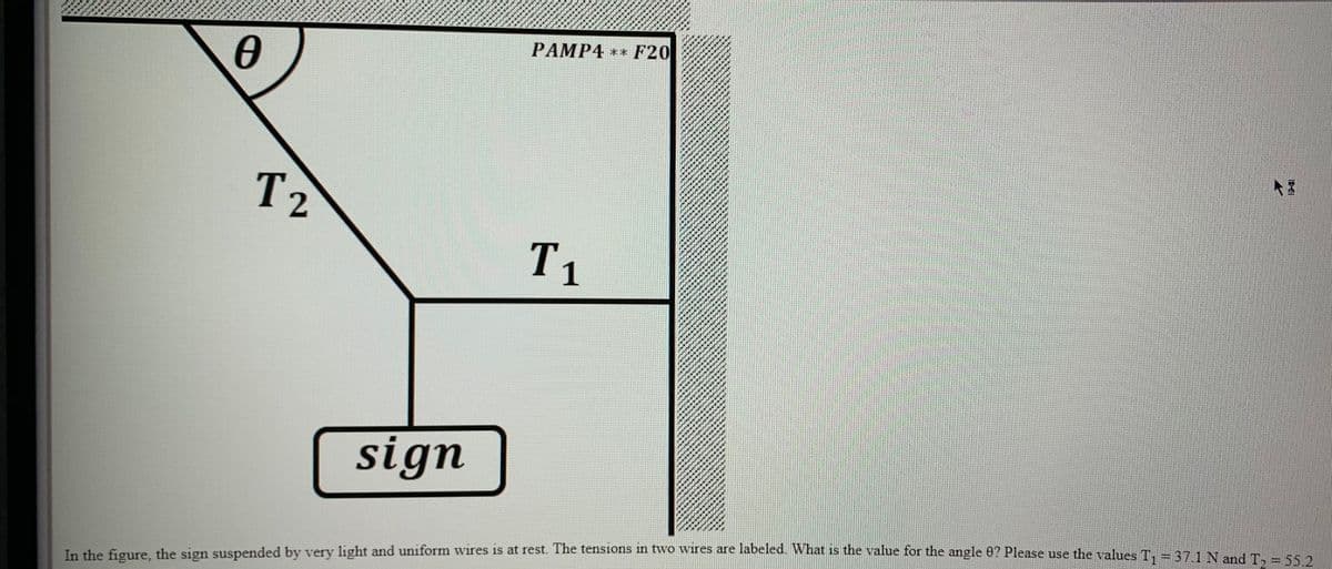 PAMP4 ** F20
T2
T1
sign
In the figure. the sign suspended by very light and uniform wires is at rest. The tensions in two wires are labeled. What is the value for the angle 0? Please use the values T. = 371Nand T .EA

