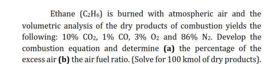 Ethane (C2H6) is burned with atmospheric air and the
volumetric analysis of the dry products of combustion yields the
following: 10% CO2, 1% CO, 3% 02 and 86% N2. Develop the
combustion equation and determine (a) the percentage of the
excess air (b) the air fuel ratio. (Solve for 100 kmol of dry products).
