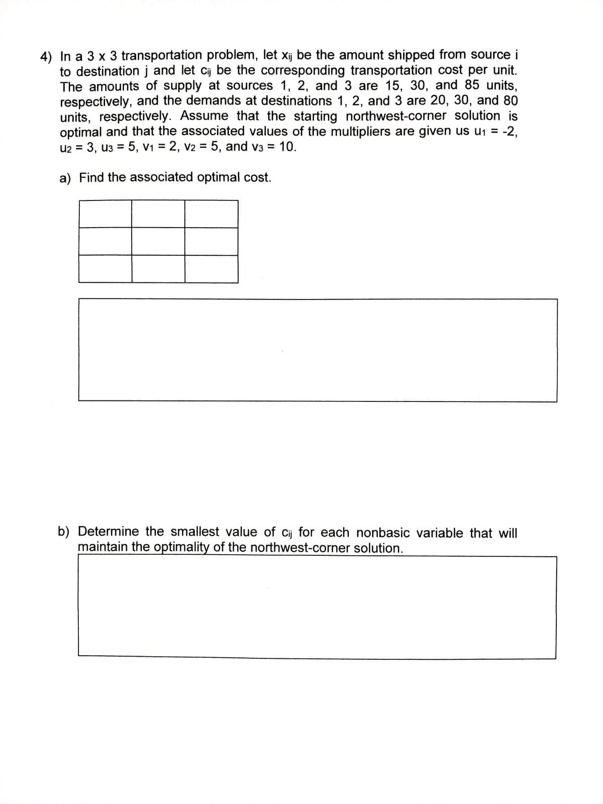 4) In a 3 x 3 transportation problem, let xij be the amount shipped from source i
to destination j and let cij be the corresponding transportation cost per unit.
The amounts of supply at sources 1, 2, and 3 are 15, 30, and 85 units,
respectively, and the demands at destinations 1, 2, and 3 are 20, 30, and 80
units, respectively. Assume that the starting northwest-corner solution is
optimal and that the associated values of the multipliers are given us u₁ = -2,
U2 = 3, U3 = 5, V₁ = 2, V2 = 5, and v3 = 10.
a) Find the associated optimal cost.
b) Determine the smallest value of cij for each nonbasic variable that will
maintain the optimality of the northwest-corner solution.