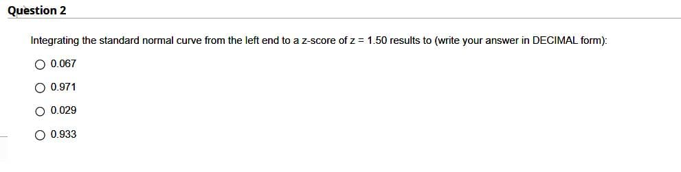 Question 2
Integrating the standard normal curve from the left end to a z-score of z = 1.50 results to (write your answer in DECIMAL form):
O 0.067
O 0.971
O 0.029
O 0.933